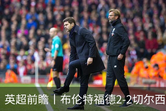 英超前瞻丨布伦特福德2-2切尔西：锋线猛将缺阵，龙哥战术遇难题